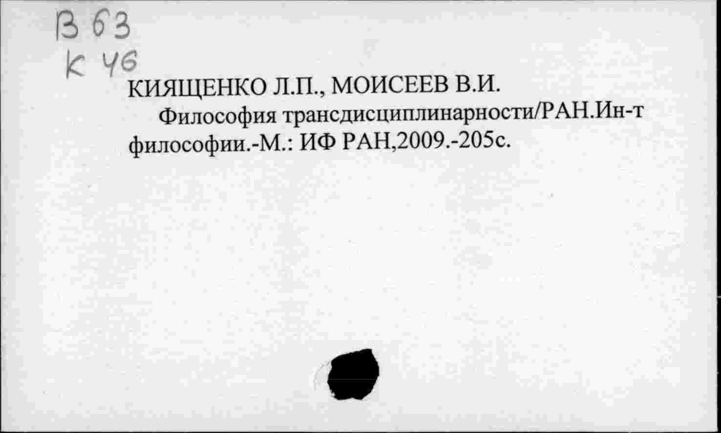 ﻿В б'З
к 76
КИЯЩЕНКО Л.П., МОИСЕЕВ В.И.
Философия трансдисциплинарности/РАН.Ин-т философии.-М.: ИФ РАН,2009.-205с.